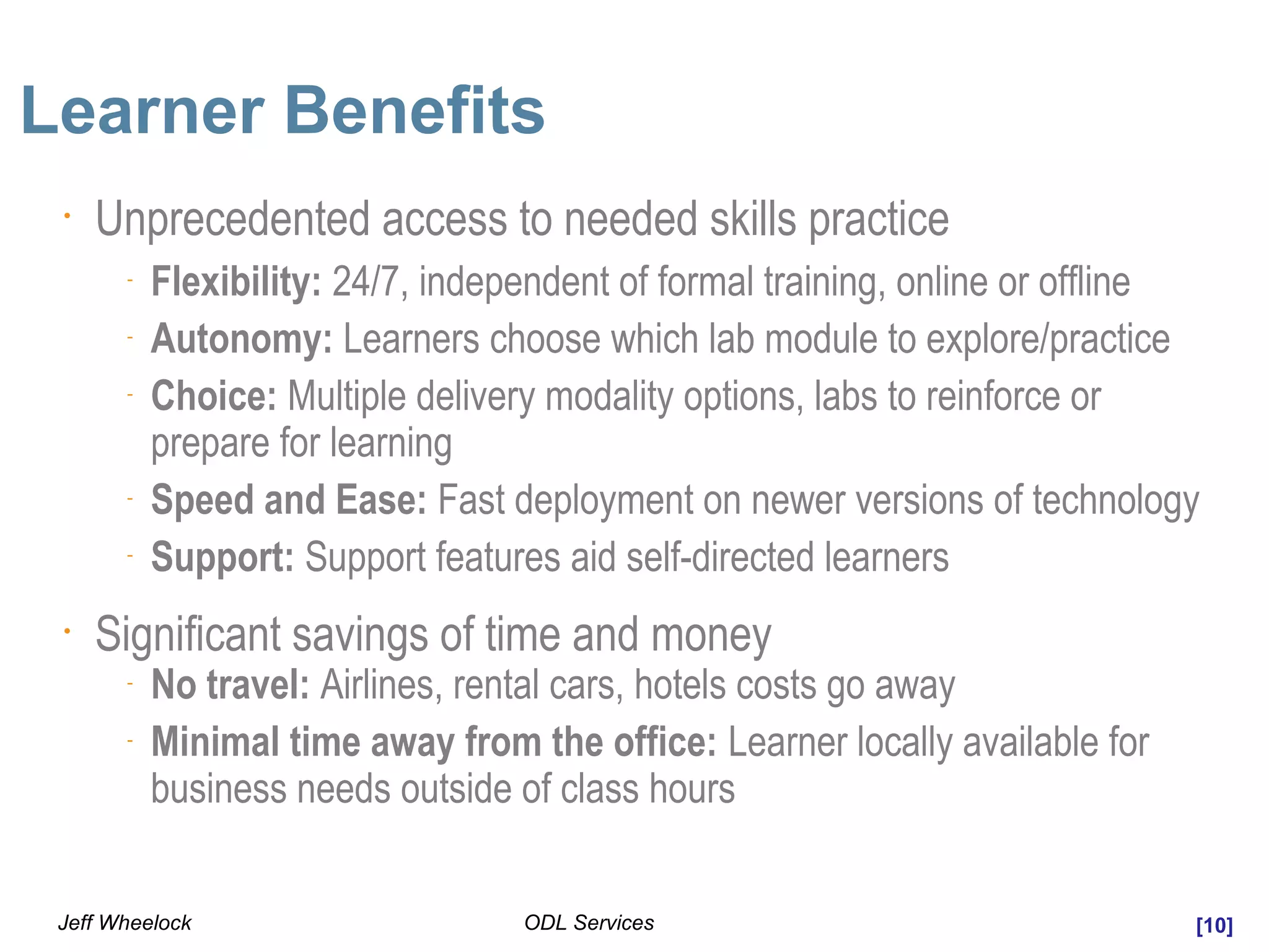 [10]ODL ServicesJeff Wheelock
Learner Benefits
•
Unprecedented access to needed skills practice
-
Flexibility: 24/7, independent of formal training, online or offline
-
Autonomy: Learners choose which lab module to explore/practice
-
Choice: Multiple delivery modality options, labs to reinforce or
prepare for learning
-
Speed and Ease: Fast deployment on newer versions of technology
-
Support: Support features aid self-directed learners
•
Significant savings of time and money
-
No travel: Airlines, rental cars, hotels costs go away
-
Minimal time away from the office: Learner locally available for
business needs outside of class hours
 
