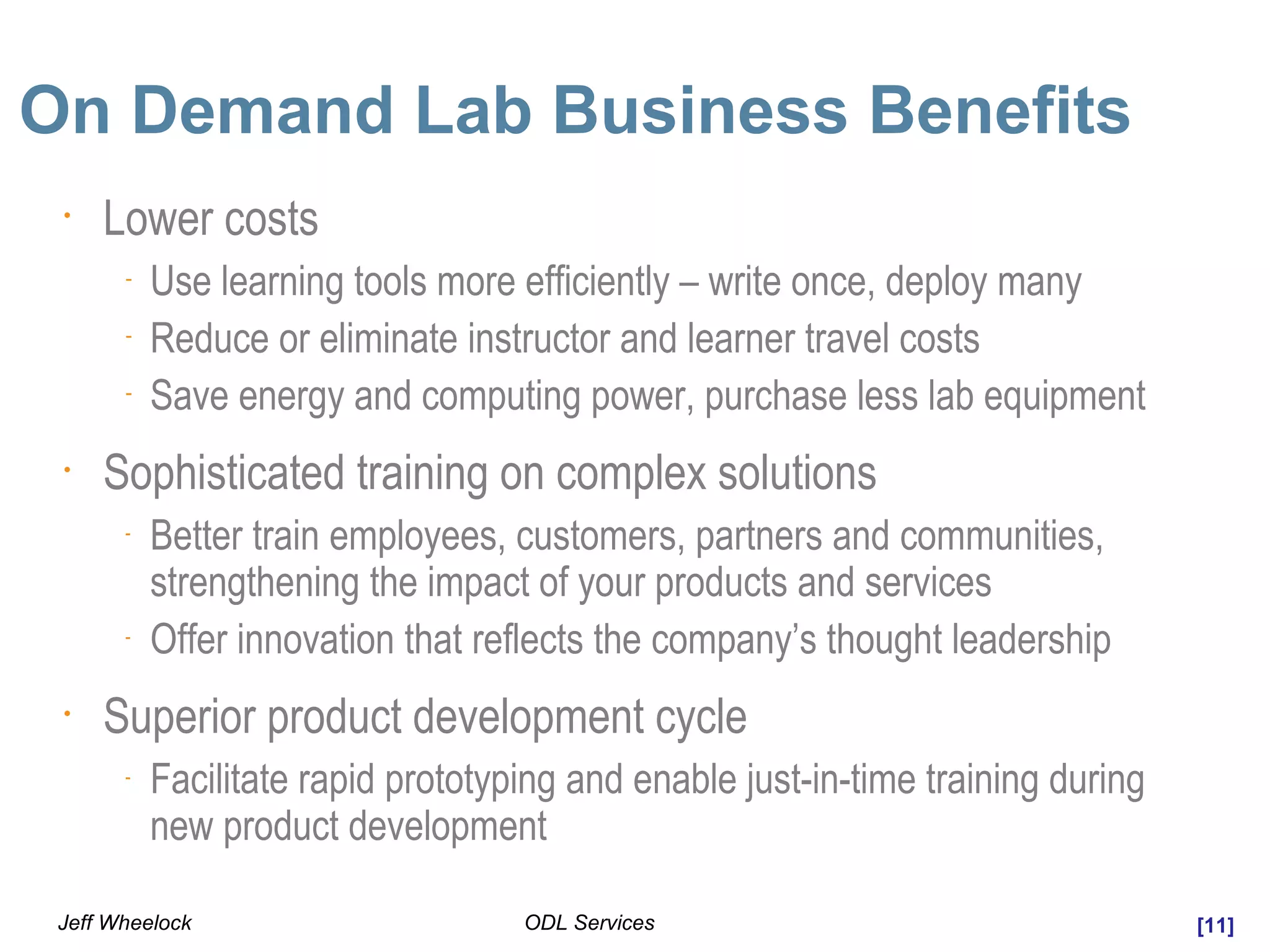 [11]ODL ServicesJeff Wheelock
On Demand Lab Business Benefits
•
Lower costs
-
Use learning tools more efficiently – write once, deploy many
-
Reduce or eliminate instructor and learner travel costs
-
Save energy and computing power, purchase less lab equipment
•
Sophisticated training on complex solutions
-
Better train employees, customers, partners and communities,
strengthening the impact of your products and services
-
Offer innovation that reflects the company’s thought leadership
•
Superior product development cycle
-
Facilitate rapid prototyping and enable just-in-time training during
new product development
 