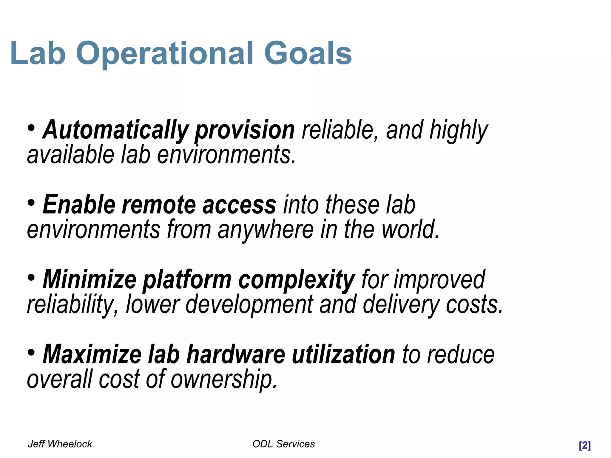 [2]ODL ServicesJeff Wheelock
Lab Operational Goals
• Automatically provision reliable, and highly
available lab environments.
• Enable remote access into these lab
environments from anywhere in the world.
• Minimize platform complexity for improved
reliability, lower development and delivery costs.
• Maximize lab hardware utilization to reduce
overall cost of ownership.
 