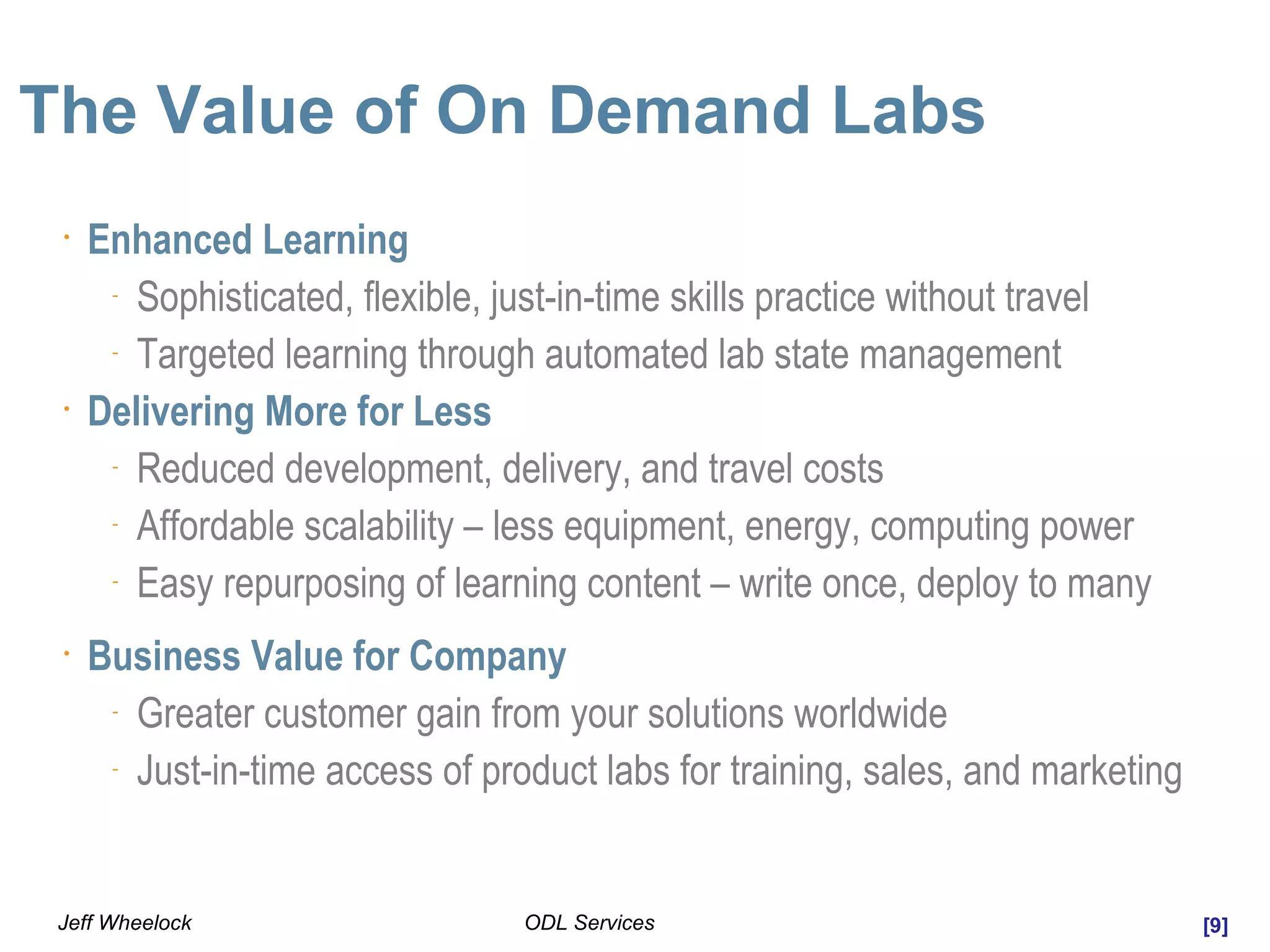 [9]ODL ServicesJeff Wheelock
The Value of On Demand Labs
•
Enhanced Learning
-
Sophisticated, flexible, just-in-time skills practice without travel
-
Targeted learning through automated lab state management
•
Delivering More for Less
-
Reduced development, delivery, and travel costs
-
Affordable scalability – less equipment, energy, computing power
-
Easy repurposing of learning content – write once, deploy to many
•
Business Value for Company
-
Greater customer gain from your solutions worldwide
-
Just-in-time access of product labs for training, sales, and marketing
 