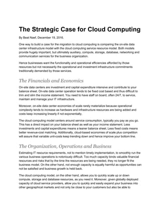 The Strategic Case for Cloud Computing
By Beat Naef, December 19, 2016.
One way to build a case for the migration to cloud computing is comparing the on-site data
center infrastructure model with the cloud computing service resource model. Both models
provide hugely important, but ultimately auxiliary, compute, storage, database, networking and
communication services for the business organization.
Hence businesses want the functionality and operational efficiencies afforded by those
resources but not necessarily the operational and investment infrastructure commitments
traditionally demanded by those services.
The Financials and Economics
On-site data centers are investment and capital expenditure intensive and contribute to your
balance sheet. On-site data center operation tends to be fixed cost based and thus difficult to
trim and slim the income statement. You need to have staff on board, often 24/7, to service,
maintain and manage your IT infrastructure.
Moreover, on-site data center economies of scale rarely materialize because operational
complexity tends to increase as hardware and infrastructure resources are being added and
costs keep increasing linearly if not exponentially.
The cloud computing model centers around service consumption, typically you pay as you go.
This has a direct impact on your balance sheet as well as your income statement. Less
investments and capital expenditures means a leaner balance sheet. Less fixed costs means
better revenue-cost matching. Additionally, cloud-based economies of scale plus competition
will assure that variable unit-costs keep trending down and hence improve your bottom line.
The Organization, Operations and Business
Estimating IT resource requirements, not to mention timely implementation, to smoothly run the
various business operations is notoriously difficult. Too much capacity binds valuable financial
resources and risks that by the time the resources are being needed, they no longer fit the
business model. On the other hand, not enough capacity is equally harmful as opportunities can
not be satisfied and business growth is held back.
The cloud computing model, on the other hand, allows you to quickly scale up or down
compute, storage and database resources, as you need it. Moreover, given globally deployed
capacity of cloud service providers, allow you to quickly and easily expand your business into
other geographical markets and not only be close to your customers but also be able to
 