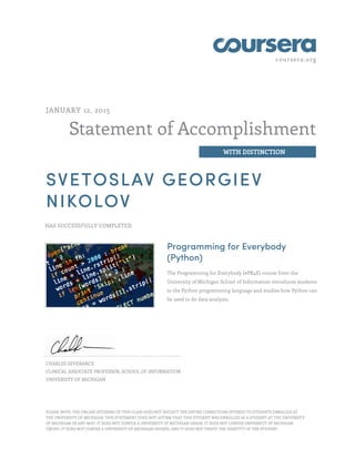 coursera.org
Statement of Accomplishment
WITH DISTINCTION
JANUARY 12, 2015
SVETOSLAV GEORGIEV
NIKOLOV
HAS SUCCESSFULLY COMPLETED
Programming for Everybody
(Python)
The Programming for Everybody (#PR4E) course from the
University of Michigan School of Information introduces students
to the Python programming language and studies how Python can
be used to do data analysis.
CHARLES SEVERANCE
CLINICAL ASSOCIATE PROFESSOR, SCHOOL OF INFORMATION
UNIVERSITY OF MICHIGAN
PLEASE NOTE: THE ONLINE OFFERING OF THIS CLASS DOES NOT REFLECT THE ENTIRE CURRICULUM OFFERED TO STUDENTS ENROLLED AT
THE UNIVERSITY OF MICHIGAN. THIS STATEMENT DOES NOT AFFIRM THAT THIS STUDENT WAS ENROLLED AS A STUDENT AT THE UNIVERSITY
OF MICHIGAN IN ANY WAY. IT DOES NOT CONFER A UNIVERSITY OF MICHIGAN GRADE; IT DOES NOT CONFER UNIVERSITY OF MICHIGAN
CREDIT; IT DOES NOT CONFER A UNIVERSITY OF MICHIGAN DEGREE; AND IT DOES NOT VERIFY THE IDENTITY OF THE STUDENT.
 