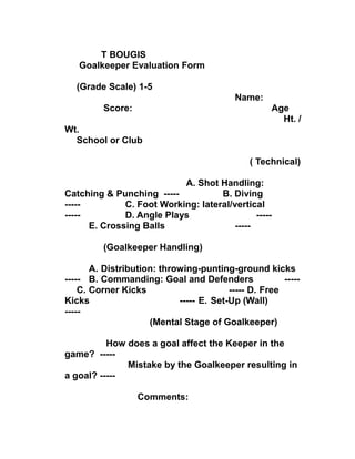 T BOUGIS
Goalkeeper Evaluation Form
(Grade Scale) 1-5
Name:
Score: Age
Ht. /
Wt.
School or Club
( Technical)
A. Shot Handling:
Catching & Punching ----- B. Diving
----- C. Foot Working: lateral/vertical
----- D. Angle Plays -----
E. Crossing Balls -----
(Goalkeeper Handling)
A. Distribution: throwing-punting-ground kicks
----- B. Commanding: Goal and Defenders -----
C. Corner Kicks ----- D. Free
Kicks ----- E. Set-Up (Wall)
-----
(Mental Stage of Goalkeeper)
How does a goal affect the Keeper in the
game? -----
Mistake by the Goalkeeper resulting in
a goal? -----
Comments:
 