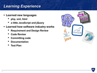 8
Learning Experience
 Learned new languages
• php, xml, html
• a little JavaScript and jQuery
 Learned how software industry works
• Requirement and Design Review
• Code Review
• Committing code
• Documentation
• Test Plan
 