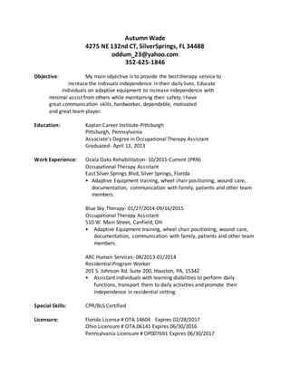 Autumn Wade
4275 NE 132nd CT, SilverSprings, FL 34488
oddum_23@yahoo.com
352-625-1846
Objective: My main objective is to provide the best therapy service to
increase the indivuals independence in their daily lives. Educate
individuals on adaptive equipment to increase independence with
minimal assist from others while maintaining their safety. I have
great communication skills, hardworker, dependable, motivated
and great team player.
Education: Kaplan Career Institute-Pittsburgh
Pittsburgh, Pennsylvania
Associate's Degree in Occupational Therapy Assistant
Graduated- April 12, 2013
Work Experience: Ocala Oaks Rehabilitation- 10/2015-Current (PRN)
Occupational Therapy Assistant
East Silver Springs Blvd, Silver Springs, Florida
• Adaptive Equipment training, wheel chair positioning, wound care,
documentation, communication with family, patients and other team
members.
Blue Sky Therapy- 01/27/2014-09/16/2015
Occupational Therapy Assistant
510 W. Main Street, Canfield, OH
• Adaptive Equipment training, wheel chair positioning, wound care,
documentation, communication with family, patients and other team
members.
ARC Human Services- 08/2013-01/2014
Residential Program Worker
201 S. Johnson Rd. Suite 200, Houston, PA, 15342
• Assistant individuals with learning diabilities to perform daily
functions, transport them to daily activities and promote their
independence in residential setting.
Special Skills: CPR/BLS Certified
Licensure: Florida License # OTA 14604 Expires 02/28/2017
Ohio Licensure # OTA.06141 Expires 06/30/2016
Pennsylvania Licensure # OP007691 Expires 06/30/2017
 