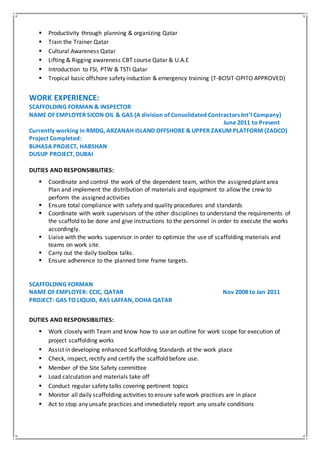  Productivity through planning & organizing Qatar
 Train the Trainer Qatar
 Cultural Awareness Qatar
 Lifting & Rigging awareness CBT course Qatar & U.A.E
 Introduction to FSI, PTW & TSTI Qatar
 Tropical basic offshore safety induction & emergency training (T-BOSIT-OPITO APPROVED)
WORK EXPERIENCE:
SCAFFOLDING FORMAN & INSPECTOR
NAME OF EMPLOYER SICON OIL & GAS (A division of Consolidated Contractors Int’l Company)
June 2011 to Present
Currently working in RMDG, ARZANAH ISLAND OFFSHORE & UPPER ZAKUM PLATFORM (ZADCO)
Project Completed:
BUHASA PROJECT, HABSHAN
DUSUP PROJECT, DUBAI
DUTIES AND RESPONSIBILITIES:
 Coordinate and control the work of the dependent team, within the assigned plant area
Plan and implement the distribution of materials and equipment to allow the crew to
perform the assigned activities
 Ensure total compliance with safety and quality procedures and standards
 Coordinate with work supervisors of the other disciplines to understand the requirements of
the scaffold to be done and give instructions to the personnel in order to execute the works
accordingly.
 Liaise with the works supervisor in order to optimize the use of scaffolding materials and
teams on work site.
 Carry out the daily toolbox talks.
 Ensure adherence to the planned time frame targets.
SCAFFOLDING FORMAN
NAME OF EMPLOYER: CCIC, QATAR Nov 2008 to Jan 2011
PROJECT: GAS TO LIQUID, RAS LAFFAN, DOHA QATAR
DUTIES AND RESPONSIBILITIES:
 Work closely with Team and know how to use an outline for work scope for execution of
project scaffolding works
 Assist in developing enhanced Scaffolding Standards at the work place
 Check, inspect, rectify and certify the scaffold before use.
 Member of the Site Safety committee
 Load calculation and materials take off
 Conduct regular safety talks covering pertinent topics
 Monitor all daily scaffolding activities to ensure safe work practices are in place
 Act to stop any unsafe practices and immediately report any unsafe conditions
 