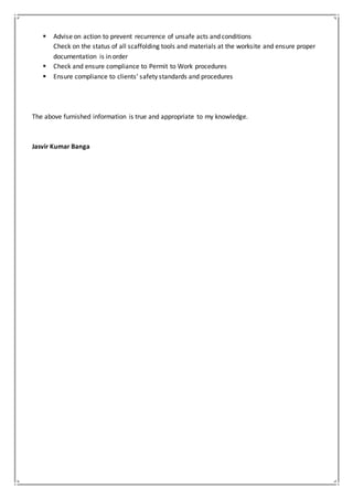  Advise on action to prevent recurrence of unsafe acts and conditions
Check on the status of all scaffolding tools and materials at the worksite and ensure proper
documentation is in order
 Check and ensure compliance to Permit to Work procedures
 Ensure compliance to clients’ safety standards and procedures
The above furnished information is true and appropriate to my knowledge.
Jasvir Kumar Banga
 