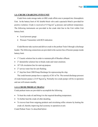 10Page
1.1: CRUDE CHARGING INTO UNIT
Crude from crude storage tanks in GRE crude offsite area is pumped into Atmospheric
Unit. In the battery limit of AU double block valve and a spectacle blind is provided for
positive isolation. Crude is received at 9.5 Kg/cm2
g pressure and ambient temperature.
The following instruments are provided in the crude inlet line to the Unit within Unit
battery limit.
 Local pressure gauge
 Pressure Transmitter with DCS indication
Crude Booster take suction and deliver crude to the preheat Train-I through a discharge
header. The following connections are provided in the suction line of booster pumps inside
battery limit.
 1” Caustic solution line in order to maintain pH of Desalter effluent.
 2” demulsifier solution line to break crude and water emulsion.
 10” LR circulation line for start-up purpose.
 2” service water line for unit flushing.
 3” slop line from CBD Pump Discharge for reprocessing the slop.
The crude booster pumps have a capacity of 261 m3
/hr. The normal discharge pressure
of crude booster pump is 23.87 Kg/cm2
g. Normally two crude pumps will be in operation
and one will remain standby.
1.1-1: CRUDE PREHEAT TRAIN-I
Crude preheat trains are provided to accomplish the following.
 To heat the crude oil and bring it to the required desalting temperature.
 To further heat the crude oil after desalting.
 To recover heat from outgoing products and circulating reflux streams by heating the
crude oil, thereby improving fuel economy in operation at unit.
Crude Preheat Train–I is described below:
 