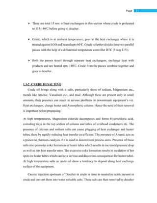 11Page
 There are total 15 nos. of heat exchangers in this section where crude is preheated
to 135-140 ̊C before going to desalter.
 Crude, which is at ambient temperature, goes to the heat exchanger where it is
treated against LGO and heated upto 60 ̊C. Crude is further divided into two parallel
passes with the help of a differential temperature controller DTC (3 way C/V).
 Both the passes travel through separate heat exchangers, exchange heat with
products and are heated upto 140 ̊C. Crude from the passes combine together and
goes to desalter.
1.1-2: CRUDE DESALTING
Crude oil brings along with it salts, particularly those of sodium, Magnesium etc.,
metals like Arsenic, Vanadium etc., and mud. Although these are present only in small
amounts, their presence can result in serious problems in downstream equipment’s viz.
Heat exchangers, charge heater and Atmospheric column. Hence the need of their removal
is important before processing.
At high temperatures, Magnesium chloride decomposes and forms Hydrochloric acid,
corroding trays in the top section of column and tubes of overhead condensers etc. The
presence of calcium and sodium salts can cause plugging of heat exchanger and heater
tubes, there by rapidly reducing heat transfer co-efficient. The presence of Arsenic acts as
a poison to platinum catalysts if it is used in downstream process units. Presence of these
salts also promotes coke formation in heater tubes which results in increased pressure drop
as well as less heat transfer rates. The excessive coke formation results in escalation of hot
spots on heater tubes which can have serious and disastrous consequences for heater tubes.
At high temperature salts in crude oil show a tendency to deposit along heat exchange
surface of the equipment.
Caustic injection upstream of Desalter in crude is done to neutralize acids present in
crude and convert them into water solvable salts. These salts are then removed by desalter
 