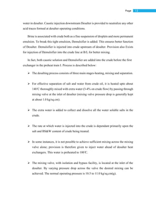 12Page
water in desalter. Caustic injection downstream Desalter is provided to neutralize any other
acid traces formed at desalter operating conditions.
Brine is associated with crude both as a fine suspension of droplets and more permanent
emulsion. To break this tight emulsion, Demulsifier is added. This ensures better function
of Desalter. Demulsifier is injected into crude upstream of desalter. Provision also Exists
for injection of Demulsifier into the crude line at B/L for better mixing.
In fact, both caustic solution and Demulsifier are added into the crude before the first
exchanger in the preheat train I. Process is described below:
 The desalting process consists of three main stages-heating, mixing and separation.
 For effective separation of salt and water from crude oil, it is heated upto about
140 ̊C thoroughly mixed with extra water (3-4% on crude flow) by passing through
mixing valve at the inlet of desalter (mixing valve pressure drop is generally kept
at about 1.0 kg/sq.cm).
 The extra water is added to collect and dissolve all the water soluble salts in the
crude.
 The rate at which water is injected into the crude is dependant primarily upon the
salt and BS&W content of crude being treated.
 In some instances, it is not possible to achieve sufficient mixing across the mixing
valve alone; provision is therefore given to inject water ahead of desalter heat
exchangers. This water is preheated to 100 ̊C.
 The mixing valve, with isolation and bypass facility, is located at the inlet of the
desalter. By varying pressure drop across the valve the desired mixing can be
achieved. The normal operating pressure is 10.5 to 11.0 kg/sq.cm(g).
 