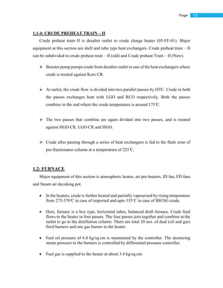13Page
1.1-4: CRUDE PREHEAT TRAIN – II
Crude preheat train–II is desalter outlet to crude charge heater (05-FF-01). Major
equipment at this section are shell and tube type heat exchangers. Crude preheat train – II
can be subdivided to crude preheat train – II (old) and Crude preheat Train – II (New).
 Booster pump pumps crude from desalter outlet to one of the heat exchangers where
crude is treated against Kero CR.
 At outlet, the crude flow is divided into two parallel passes by DTC. Crude in both
the passes exchanges heat with LGO and RCO respectively. Both the passes
combine in the end where the crude temperature is around 175 ̊C.
 The two passes that combine are again divided into two passes, and is treated
against HGO CR. LGO CR and HGO.
 Crude after passing through a series of heat exchangers is fed to the flash zone of
pre-fractionator column at a temperature of 225 ̊C.
1.2: FURNACE
Major equipment of this section is atmospheric heater, air pre-heaters, ID fan, FD fans
and Steam air decoking pot.
 In the heaters, crude is further heated and partially vapourised by rising temperature
from 275-370 ̊C in case of imported and upto 355 ̊C in case of BH/SG crude.
 Here, furnace is a box type, horizontal tubes, balanced draft furnace. Crude feed
flows to the heater in four passes. The four passes join together and combine at the
outlet to go to the distillation column. There are total 20 nos. of dual (oil and gas)
fired burners and one gas burner in the heater.
 Fuel oil pressure of 6.0 kg/sq.cm is maintained by the controller. The atomizing
steam pressure to the burners is controlled by differential pressure controller.
 Fuel gas is supplied to the heater at about 3.4 kg/sq.cm.
 