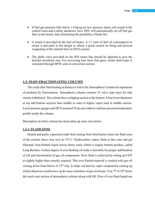 14Page
 If fuel gas pressure falls below 1.8 kg/sq.cm low pressure alarm will sound in the
control room and a safety shutdown valve SDV will automatically cut off fuel gas
flow to the heater, thus eliminating the possibility of back fire.
 A return is provided on the fuel oil heater. A 1:1 ratio of fuel oil consumption to
return is provided in the design to obtain a good control on firing and prevent
congealing of the internal fuel oil (IFO) system.
 The globe valve provided on the IFO return line should be adjusted to give the
desired circulation rate. For recovering heat from fuel gases, boiler feed water is
circulated through BFW coils at convection section.
1.3: MAIN FRACTIONATING COLUMN
The crude after final heating in furnace is fed to the Atmospheric Column for separation
of products by fractionation. Atmospheric column contains 51 valve type trays for side
stream withdrawal. The column has a stripping section at the bottom. It has lower diameters
at top and bottom sections than middle to cater to higher vapor load in middle section.
Local pressure gauges and DCS mounted TI are provided to indicate pressure/temperature
profile inside the column.
Description of entire column has been taken up zone wise below:
1.3-1: FLASH ZONE
Heated and partly vaporized crude feed coming from fired heater enters the flash zone
of the column above tray no.6 at 375 C. Hydrocarbon vapors flash in this zone and get
liberated. Non-flashed liquid moves down ward, which is largely bottom product, called
Long Residue. Certain degree of over flashing of crude is desirable for proper stabilization
of LR and fractionation of gas oil components. Over flash is achieved by setting up COT
at slightly higher than actually required. This over flashed material is washed with gas oil
coming down from below of 15th
tray. It strips out heavier vapor components coming up
which otherwise would move-up & cause coloration of gas oil stream. Tray 7th
to 14th
forms
the wash zone section of atmospheric column along with LR. Flow of over flash liquid can
 