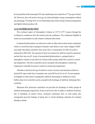15Page
be increased by both increasing COT and condensing more material on 7th
tray gas oil draw
off. However, this will result in less gas oil yield and higher energy consumption without
any advantage. Too large flow of over flash liquid may result in drop in bottom temperature
and lighter bottom product, LR.
1.3-2: OVERHEAD SECTION
The overhead vapors of Atmospheric Column at 1120
C/1150
C passes through the
overhead air condensers (Fin fan cooler) and trim condenser. The condensed Naphtha &
steam are accumulated in crude column overhead reflux drum.
Condensed hydrocarbons are allowed to settle in reflux drum where steam condensate
settles in vessel boot and is pumped to desalter water drum or sour water stripper of SRU
unit under inter phase controller. Sour water flow is measured by FI-1801 & its pH is
indicated by PHI-1601. On actuation of boot level alarm low shall be closed by operation
and the flow has cut off. A part of accumulated hydrocarbons is pumped back to
atmospheric column as top reflux by Column reflux pumps under flow control to control
top temperature. This flow controller can be cascaded with atmospheric column top
temperature controller for precise control of column top temperature.
Ahuralan is dozed at the top of column to arrest corrosion and ammonia solution is
dozed O/H vapor outlet line to maintain sour water PH level @ 6 to 6.5. Excess quantity
of Naphtha in reflux drum is pumped by stabilizer feed pumps to stabilizer as feed.
Reflux drum level controller can be cascaded with discharge of stabilizer feed pump flow
controller.
Minimum flow protection controllers are provided for discharge of reflux pumps &
stabilizer feed pumps respectively. In the event of low flow in reflux or stabilizer feed lines
due to throttling of control valves, minimum continuous flow to each pump, this
arrangement prevents heating of pump due to closed discharge operation & resultant
damage to pump.
 