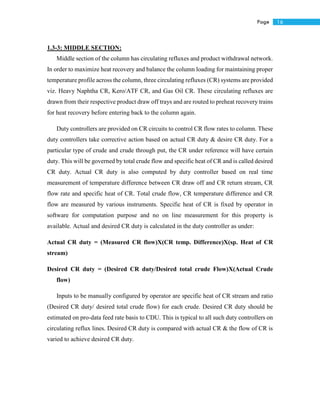 16Page
1.3-3: MIDDLE SECTION:
Middle section of the column has circulating refluxes and product withdrawal network.
In order to maximize heat recovery and balance the column loading for maintaining proper
temperature profile across the column, three circulating refluxes (CR) systems are provided
viz. Heavy Naphtha CR, Kero/ATF CR, and Gas Oil CR. These circulating refluxes are
drawn from their respective product draw off trays and are routed to preheat recovery trains
for heat recovery before entering back to the column again.
Duty controllers are provided on CR circuits to control CR flow rates to column. These
duty controllers take corrective action based on actual CR duty & desire CR duty. For a
particular type of crude and crude through put, the CR under reference will have certain
duty. This will be governed by total crude flow and specific heat of CR and is called desired
CR duty. Actual CR duty is also computed by duty controller based on real time
measurement of temperature difference between CR draw off and CR return stream, CR
flow rate and specific heat of CR. Total crude flow, CR temperature difference and CR
flow are measured by various instruments. Specific heat of CR is fixed by operator in
software for computation purpose and no on line measurement for this property is
available. Actual and desired CR duty is calculated in the duty controller as under:
Actual CR duty = (Measured CR flow)X(CR temp. Difference)X(sp. Heat of CR
stream)
Desired CR duty = (Desired CR duty/Desired total crude Flow)X(Actual Crude
flow)
Inputs to be manually configured by operator are specific heat of CR stream and ratio
(Desired CR duty/ desired total crude flow) for each crude. Desired CR duty should be
estimated on pro-data feed rate basis to CDU. This is typical to all such duty controllers on
circulating reflux lines. Desired CR duty is compared with actual CR & the flow of CR is
varied to achieve desired CR duty.
 