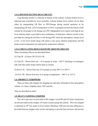 17Page
1.3-4: BOTTOM SECTION (RCO CIRCUIT)
Long Residue product is collected at bottom of the column. Column bottom level is
indicated and controlled by level controller. Column bottom level control can be done
either by manipulating LR flow to FPU/Storage during normal operation or by
manipulating LR flow. LR at a temperature of 365 C is pumped out from the bottom of the
column by LR pumps to LR Storage (or) FPU Independent level control with high & low
level software alarm is provided to have redundancy of indication. Selector switch is also
provided for cutting the LR flow to LR Storage/FPU when the atmospheric column level
is low. A low level switch along with alarm is also given. Bottom temperature and LR
pump suction temperature are indicated by temperature indicator.
1.3-5: CIRCULATING REFLUXES/PUMP AROUND CIRCUITS
Three circulating refluxes are described below.
(1) Top CR (2) Kero CR (3) G.O. CR.
(1) Top CR – Drawn from tray – 43 to pumps @ temp ~ 150° C discharge to exchangers
tube side tube outlet stream returns back to column.
(2) Kero C.R. - Drawn from tray 25 to pumps @ temp 200° C to 220° C.
(3) G.O. CR - Drawn from tray-16 to pump at temperature ~ 300° C to 315° C.
1.4: PRODUCT STRIPPERS
There are three side strippers for stripping out side draw off products from atmosphere
column, viz. Heavy Naphtha, Kero /ATF and GO.
They are described as under:
1.5: HEAVY NAPHTHA STRIPPER
Ten valve type trays are provided in HN stripper. Local PG and LP steam connections
are also provided on this stripper. LP steam is used to purge the column. HN to be stripped
is admitted on 10th
tray under its level control. Minimum 1500 mm elevation difference is
provided between stripper entry nozzle and piping to provide back pressure and prevent
 