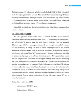 18Page
flashing in piping. HN in bottom is re-boiled in re-boiler by HGO C/R. HN is stripped off
by its hot vapors generated in re-boiler. Mass transfer between down coming HN liquid
from tray 10 to bottom and uprising HN vapors takes place on each tray. Finally stripped
HN is drawn by pumps and sent to product cooling section. Outgoing HN temp. Is indicated
by. Stripped light vapor goes back to 36th
tray of atmospheric column.
Gas oil CR supplies heat to Heavy Naphtha Stripper Re-boiler. Pumps get suction from
bottom of column.
1.6: KERO/ATF STRIPPER
Six valve type trays are provided in Kero/ATF stripper. Local PG and LP steam out
connections are also provided on this stripper. Kero/ATF to be stripped is admitted on 6th
tray of KERO/ATF stripper under its level control. Minimum 1500 mm elevation
difference is provided between stripper entry nozzle and piping to provide back pressure
and prevent flashing in piping. MP steam is used as stripping medium in this stripper.
Steam flow is regulated by FIC-1508 on steam line. It regulates MP steam flow to stripper
based on per unit mass of Kero/ATF product outflow.. Steam to product ratio is decided
by operator and configured in software for routine control. MP steam reduces partial
pressure of hydrocarbon components inside stripper and helps them vaporize at relatively
low temp. Mass transfer between down coming Kero/ATF liquid from tray 6 to bottom and
uprising vapors takes place on each tray. Finally lighter end stripped Kero/ATF is drawn
by pumps and sent to preheat train I for exchanging its heat to crude. It is further cooled in
cooler before routing to caustic wash system. Provision is made for Pump getting suction
from same suction header of pump, which discharges to cooler Outlet of both the circuits’
joins together & flows to caustic wash system. Stripped light vapors goes to 28th
tray of
atmospheric column.
Design data: salt to load: 61 Mt.
Inlet moisture: 1300-1500 ppm.
Outlet moisture: <200 ppm
 