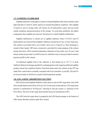 19Page
1.7: NAPHTHA STABILISER
Naphtha obtained in atmospheric column overhead Naphtha reflux drum contains some
light ends like C3 and C4, which vaporize at normal atmospheric conditions. This naphtha
if stored as such in storage tanks will release lot of hydrocarbon vapors and can create
unsafe conditions and pressurization of the storage. To avoid these problems, the lighter
components from naphtha are removed. This process is called Naphtha stabilization.
Naphtha stabilization is carried out in naphtha stabilizer where C1/C2/C3 and C4
hydrocarbons are removed from naphtha. Stabilizer column has 43 nos. of valve type trays.
The column is provided with a set of safety valves set at 15-kg/cm2
g. Their discharge is
routed to flare header. MP steam connection is provided for steam purging of the column
during shut down. DCS mounted temperature indication of top outlet; tray 38, tray 5 and
bottom outlet are provided. Local PG at tray 43, and below tray I is also provided to monitor
pressure profile in the column.
Un-stabilized naphtha feed to the stabilizer is first heated up to 119 0
C in feed/
Stabilizer Bottom Exchanger parallel by exchanging heat with outgoing stabilized naphtha
product stream from stabilizer bottom. Feed from drum enters the column on the 20th
tray
under flow control that is normally cascaded with level controllers. Local PG, TG and TI-
are also provided on feed line to monitor feed temperature pickup.
1.8: LPG-AMINE ABSORPTION SECTION
LPG mixture from Naphtha Stabilizer reflux drum is sent to LPG surge drum. Sour LPG
from outside battery limit (from AU4 (or) AU-3) also joins at downstream. The surge drum
pressure is maintained at 10.0 Kg/cm2
, releasing to fuel gas system i.e. upstream of FG
K.O. Drum. The level of the surge drum should always be maintained at 50%.
The LPG from the surge drum is pumped by the LPG booster pumps to the bottom of
LPG Amine absorber column under flow control.
 