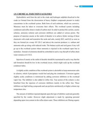 20Page
1.9: CHEMICAL INJECTION FACILITIES
Hydrochloric acid from the salt in the crude and hydrogen sulphide dissolved in the
crude (or formed from the dissociation of heavy Sulphur compounds present in crude)
concentrates in the overhead system. Both form of acid solutions, which are corrosive.
Measures must be taken to overcome their effects. The overhead system including
condensers and reflux drum is made of carbon steel. In order to protect this section, caustic
solution, ammonia solution and corrosion inhibitors are added at various points. The
purpose of injection caustic at the outlet of desalter is to achieve better mixing of these
chemicals with crude and neutralize the acids and salts, mainly HCL and H2S as soon as
they are formed (at a temp. Of 120 C and above) the reaction products i.e. sodium and
ammonia salts go along with reduced crude. The balance acids and acid gases if any will
go up to the overhead system where ammonia is injected in the overhead vapor line to
neutralize. Amount of ammonia should be controlled in such a way that pH of reflux drum
water remains at 6.5±0.2.
Injection of caustic at the outlet of desalter should be maintained in such a way that the
salt formation should be low in the overhead circuit, which might scale up the overhead
condenser tubes.
A slightly acidic condition of the overhead system is desirable to keep ammonium salts
in solution, which if precipitates would foul and plug the condensers. Corrosion against
slightly acidic conditions is minimized by adding corrosion inhibitors in the overhead
vapor line. The inhibitor is also added in reflux line. Top section of the column is also
benefited from the injection of corrosion inhibitors mainly in the reflux line. These
inhibitors are high boiling compounds and can perform satisfactorily at higher column top
temperature also.
The amount of inhibitor injected depends upon the type of inhibitor used and generally
specified by the vendor. However slight adjustment is made by operating personal
depending upon iron content in the reflux drum water. These inhibitors are filming organic
 