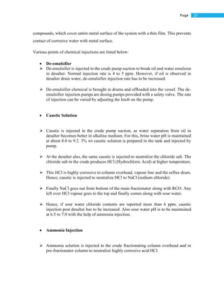 21Page
compounds, which cover entire metal surface of the system with a thin film. This prevents
contact of corrosive water with metal surface.
Various points of chemical injections are listed below:
 De-emulsifier
 De-emulsifier is injected in the crude pump suction to break oil and water emulsion
in desalter. Normal injection rate is 4 to 5 ppm. However, if oil is observed in
desalter drain water, de-emulsifier injection rate has to be increased.
 De-emulsifier chemical is brought in drums and offloaded into the vessel. The de-
emulsifier injection pumps are dosing pumps provided with a safety valve. The rate
of injection can be varied by adjusting the knob on the pump.
 Caustic Solution
 Caustic is injected in the crude pump suction, as water separation from oil in
desalter becomes better in alkaline medium. For this, brine water pH is maintained
at about 8.0 to 9.2. 3% wt caustic solution is prepared in the tank and injected by
pump.
 At the desalter also, the same caustic is injected to neutralize the chloride salt. The
chloride salt in the crude produces HCl (Hydrochloric Acid) at higher temperature.
 This HCl is highly corrosive to column overhead, vapour line and the reflux drum.
Hence, caustic is injected to neutralize HCl to NaCl (sodium chloride).
 Finally NaCl goes out from bottom of the main fractionator along with RCO. Any
left over HCl vapour goes to the top and finally comes along with sour water.
 Hence, if sour water chloride contents are reported more than 6 ppm, caustic
injection post desalter has to be increased. Also sour water pH is to be maintained
at 6.5 to 7.0 with the help of ammonia injection.
 Ammonia Injection
 Ammonia solution is injected in the crude fractionating column overhead and in
pre-fractionator column to neutralize highly corrosive acid HCl.
 