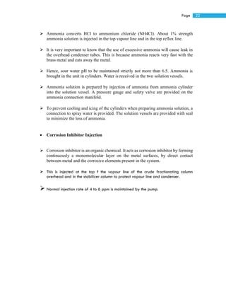 22Page
 Ammonia converts HCl to ammonium chloride (NH4Cl). About 1% strength
ammonia solution is injected in the top vapour line and in the top reflux line.
 It is very important to know that the use of excessive ammonia will cause leak in
the overhead condenser tubes. This is because ammonia reacts very fast with the
brass metal and eats away the metal.
 Hence, sour water pH to be maintained strictly not more than 6.5. Ammonia is
brought in the unit in cylinders. Water is received in the two solution vessels.
 Ammonia solution is prepared by injection of ammonia from ammonia cylinder
into the solution vessel. A pressure gauge and safety valve are provided on the
ammonia connection manifold.
 To prevent cooling and icing of the cylinders when preparing ammonia solution, a
connection to spray water is provided. The solution vessels are provided with seal
to minimize the loss of ammonia.
 Corrosion Inhibitor Injection
 Corrosion inhibitor is an organic chemical. It acts as corrosion inhibitor by forming
continuously a monomolecular layer on the metal surfaces, by direct contact
between metal and the corrosive elements present in the system.
 This is injected at the top f the vapour line of the crude fractionating column
overhead and in the stabilizer column to protect vapour line and condenser.
 Normal injection rate of 4 to 6 ppm is maintained by the pump.
 