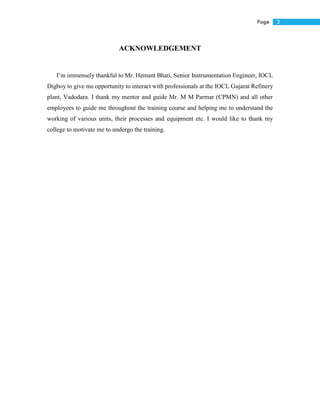 2Page
ACKNOWLEDGEMENT
I’m immensely thankful to Mr. Hemant Bhati, Senior Instrumentation Engineer, IOCL
Digboy to give me opportunity to interact with professionals at the IOCL Gujarat Refinery
plant, Vadodara. I thank my mentor and guide Mr. M M Parmar (CPMN) and all other
employees to guide me throughout the training course and helping me to understand the
working of various units, their processes and equipment etc. I would like to thank my
college to motivate me to undergo the training.
 