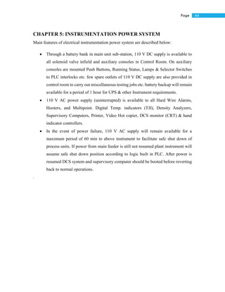 44Page
CHAPTER 5: INSTRUMENTATION POWER SYSTEM
Main features of electrical instrumentation power system are described below:
 Through a battery bank in main unit sub-station, 110 V DC supply is available to
all solenoid valve infield and auxiliary consoles in Control Room. On auxiliary
consoles are mounted Push Buttons, Running Status, Lamps & Selector Switches
to PLC interlocks etc. few spare outlets of 110 V DC supply are also provided in
control room to carry out miscellaneous testing jobs etc. battery backup will remain
available for a period of 1 hour for UPS & other Instrument requirements.
 110 V AC power supply (uninterrupted) is available to all Hard Wire Alarms,
Hooters, and Multipoint. Digital Temp. indicators (TJI), Density Analyzers,
Supervisory Computers, Printer, Video Hot copier, DCS monitor (CRT) & hand
indicator controllers.
 In the event of power failure, 110 V AC supply will remain available for a
maximum period of 60 min to above instrument to facilitate safe shut down of
process units. If power from main feeder is still not resumed plant instrument will
assume safe shut down position according to logic built in PLC. After power is
resumed DCS system and supervisory computer should be booted before reverting
back to normal operations.
.
 