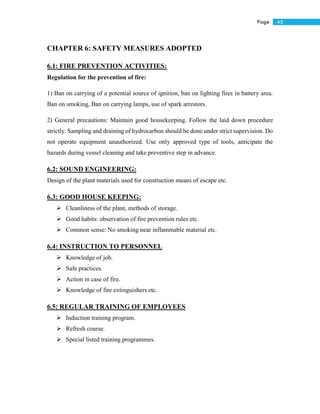 45Page
CHAPTER 6: SAFETY MEASURES ADOPTED
6.1: FIRE PREVENTION ACTIVITIES:
Regulation for the prevention of fire:
1) Ban on carrying of a potential source of ignition, ban on lighting fires in battery area.
Ban on smoking, Ban on carrying lamps, use of spark arrestors.
2) General precautions: Maintain good housekeeping. Follow the laid down procedure
strictly. Sampling and draining of hydrocarbon should be done under strict supervision. Do
not operate equipment unauthorized. Use only approved type of tools, anticipate the
hazards during vessel cleaning and take preventive step in advance.
6.2: SOUND ENGINEERING:
Design of the plant materials used for construction means of escape etc.
6.3: GOOD HOUSE KEEPING:
 Cleanliness of the plant, methods of storage.
 Good habits: observation of fire prevention rules etc.
 Common sense: No smoking near inflammable material etc.
6.4: INSTRUCTION TO PERSONNEL
 Knowledge of job.
 Safe practices.
 Action in case of fire.
 Knowledge of fire extinguishers etc.
6.5: REGULAR TRAINING OF EMPLOYEES
 Induction training program.
 Refresh course.
 Special listed training programmes.
 