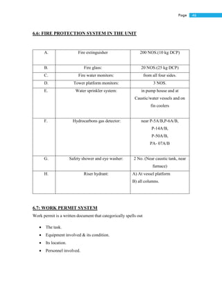 46Page
6.6: FIRE PROTECTION SYSTEM IN THE UNIT
A. Fire extinguisher 200 NOS.(10 kg DCP)
B. Fire glass: 20 NOS.(25 kg DCP)
C. Fire water monitors: from all four sides.
D. Tower platform monitors: 3 NOS.
E. Water sprinkler system: in pump house and at
Caustic/water vessels and on
fin coolers
F. Hydrocarbons gas detector: near P-5A/B,P-6A/B,
P-14A/B,
P-50A/B,
PA- 07A/B
G. Safety shower and eye washer: 2 No. (Near caustic tank, near
furnace)
H. Riser hydrant: A) At vessel platform
B) all columns.
6.7: WORK PERMIT SYSTEM
Work permit is a written document that categorically spells out
 The task.
 Equipment involved & its condition.
 Its location.
 Personnel involved.
 