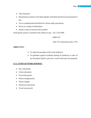 47Page
 Time limitation
 Precautionary measure to be taken together with likely hazard to be encountered, if
any.
 Act as a predetermined checklist for various safety precautions.
 Serves as a media of information.
 Instills a sense of security from accident.
Work permit system is required in the refinery as per, Sec.7 (2a) SSW
OISD-105
Rule 172 of petroleum rules, 1976
OBJECTIVE:
 To make the procedure of the work foolproof.
 To guarantee against accidental starting of machinery or entry of
any hazardous liquid or gas into a vessel whose jobs are proposed.
6.7-1: TYPES OF WORK PERMITS:
 Hot work permit
 Cold work permit
 Excavation permit
 Work at height permit
 Work at depths
 Electrical work permit
 Vessel entry permit
 