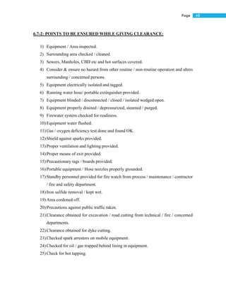 48Page
6.7-2: POINTS TO BE ENSURED WHILE GIVING CLEARANCE:
1) Equipment / Area inspected.
2) Surrounding area checked / cleaned.
3) Sewers, Manholes, CBD etc and hot surfaces covered.
4) Consider & ensure no hazard from other routine / non-routine operation and alters
surrounding / concerned persons.
5) Equipment electrically isolated and tagged.
6) Running water hose/ portable extinguisher provided.
7) Equipment blinded / disconnected / closed / isolated wedged open.
8) Equipment properly drained / depressurized, steamed / purged.
9) Firewater system checked for readiness.
10) Equipment water flushed.
11) Gas / oxygen deficiency test done and found OK.
12) Shield against sparks provided.
13) Proper ventilation and lighting provided.
14) Proper means of exit provided.
15) Precautionary tags / boards provided.
16) Portable equipment / Hose nozzles properly grounded.
17) Standby personnel provided for fire watch from process / maintenance / contractor
/ fire and safety department.
18) Iron sulfide removal / kept wet.
19) Area cordoned off.
20) Precautions against public traffic taken.
21) Clearance obtained for excavation / road cutting from technical / fire / concerned
departments.
22) Clearance obtained for dyke cutting.
23) Checked spark arrestors on mobile equipment.
24) Checked for oil / gas trapped behind lining in equipment.
25) Check for hot tapping.
 