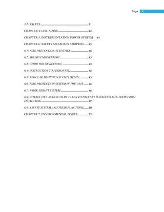 4Page
3.2: VALVES...........................................................................31
CHAPTER 4: LINE SIZING..............................................42
CHAPTER 5: INSTRUMENTATION POWER SYSTEM 44
CHAPTER 6: SAFETY MEASURES ADOPTED.......45
6.1: FIRE PREVENTION ACTIVITIES:..........................45
6.2: SOUND ENGINEERING:...........................................45
6.3: GOOD HOUSE KEEPING: .......................................45
6.4: INSTRUCTION TO PERSONNEL............................45
6.5: REGULAR TRAINING OF EMPLOYEES ..............45
6.6: FIRE PROTECTION SYSTEM IN THE UNIT.......46
6.7: WORK PERMIT SYSTEM...........................................46
6.8: CORRECTIVE ACTION TO BE TAKEN TO PREVENT HAZADOUS SITUATION FROM
ESCALATING ........................................................................49
6.9: SAFETY SYSTEM AND THEIR FUNCTIONS.......50
CHAPTER 7: ENVIRONMENTAL ISSUES................52
 