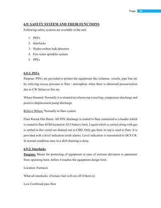 50Page
6.9: SAFETY SYSTEM AND THEIR FUNCTIONS
Following safety systems are available in the unit
1. PSVs
2. Interlocks
3. Hydro-carbon leak detectors
4. Fire water sprinkler system
5. PPEs
6.9-1: PSVs
Purpose: PSVs are provided to protect the equipment like columns, vessels, pipe line etc
by relieving excess pressure to flare / atmosphere when there is abnormal pressurization
due to CW failure or fire etc.
Where Situated: Normally it is situated at column top vessel top, compressor discharge and
positive displacement pump discharge.
Relieve Where: Normally to flare system.
Flare Knock Out Drum: All PSV discharge is routed to flare connected to a header which
is routed to flare KOD located at AU5 battery limit. Liquid which is carried along with gas
is settled in this vessel are drained out to CBD. Only gas from its top is send to flare. It is
provided with a level indication (with alarm). Level indication is transmitted to DCS CR.
In normal condition once in a shift draining is done.
6.9-2: Interlocks
Purpose: Meant for protecting of equipment in case of extreme deviation in parameter
from operating limit, before it reaches the equipment design limit.
Location: Furnaces
What all interlocks: (Furnace fuel will cut off if there is)
Low Combined pass flow
 
