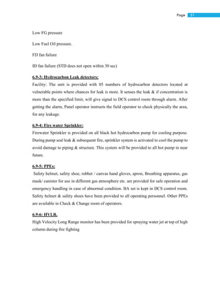51Page
Low FG pressure
Low Fuel Oil pressure.
FD fan failure
ID fan failure (STD does not open within 30 sec)
6.9-3: Hydrocarbon Leak detectors:
Facility: The unit is provided with 05 numbers of hydrocarbon detectors located at
vulnerable points where chances for leak is more. It senses the leak & if concentration is
more than the specified limit, will give signal to DCS control room through alarm. After
getting the alarm, Panel operator instructs the field operator to check physically the area,
for any leakage.
6.9-4: Fire water Sprinkler:
Firewater Sprinkler is provided on all black hot hydrocarbon pump for cooling purpose.
During pump seal leak & subsequent fire, sprinkler system is activated to cool the pump to
avoid damage to piping & structure. This system will be provided to all hot pump in near
future.
6.9-5: PPEs:
Safety helmet, safety shoe, rubber / canvas hand gloves, apron, Breathing apparatus, gas
mask/ canister for use in different gas atmosphere etc. are provided for safe operation and
emergency handling in case of abnormal condition. BA set is kept in DCS control room.
Safety helmet & safety shoes have been provided to all operating personnel. Other PPEs
are available in Check & Change room of operators.
6.9-6: HVLR.
High Velocity Long Range monitor has been provided for spraying water jet at top of high
column during fire fighting
 