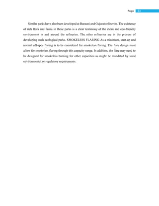 53Page
Similar parks have also been developed at Barauni and Gujarat refineries. The existence
of rich flora and fauna in these parks is a clear testimony of the clean and eco-friendly
environment in and around the refineries. The other refineries are in the process of
developing such ecological parks. SMOKELESS FLARING As a minimum, start-up and
normal off-spec flaring is to be considered for smokeless flaring. The flare design must
allow for smokeless flaring through this capacity range. In addition, the flare may need to
be designed for smokeless burning for other capacities as might be mandated by local
environmental or regulatory requirements.
 