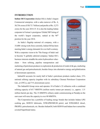 5Page
INTRODUCTION
Indian Oil Corporation (Indian Oil) is India’s largest
Commercial enterprise, with a sales turnover of Rs. 4,
50,756 crores (US$ 73.7 billion) and profits of Rs. 5,273
crores for the year 2014-15. It is also the leading Indian
corporate in Fortune’s prestigious 'Global 500' listing of
the world’s largest corporates, ranked at the 96th
position for the year 2014.
As India’s flagship national oil company, with a
33,000- strong work-force currently, Indian Oil has been
meeting India’s energy demands for over half a century.
With a corporate vision to be 'The Energy of India' and
to become 'A globally admired company,' Indian Oil’s
business interests straddle the entire hydrocarbon value-
chain – from refining, pipeline transportation and
marketing of petroleum products to exploration & production of crude oil & gas, marketing
of natural gas and petrochemicals, besides forays into alternative energy and globalization
of downstream operations.
IndianOil accounts for nearly half of India’s petroleum products market share, 31%
national refining capacity (together with its subsidiary Chennai Petroleum Corporation
Ltd., or CPCL), and 71% downstream sector.
The IndianOil Group owns and operates 10 of India’s 22 refineries with a combined
refining capacity of 65.7 MMTPA (million metric tonnes per annum), i.e., approx. 1.31
million barrels per day. The 15-MMTPA refinery under commissioning at Paradip on the
east coast will raise the capacity to over 80 MMTPA.
The Corporation has a portfolio of leading energy brands that includes Indane LPG
cooking gas, SERVO lubricants, XTRAPREMIUM petrol, and XTRAMILE diesel,
PROPEL petrochemicals, etc. Besides IndianOil, both SERVO and Indane have earned the
coveted Superbrand status.
 