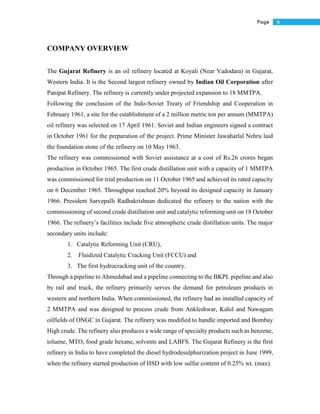 6Page
COMPANY OVERVIEW
The Gujarat Refinery is an oil refinery located at Koyali (Near Vadodara) in Gujarat,
Western India. It is the Second largest refinery owned by Indian Oil Corporation after
Panipat Refinery. The refinery is currently under projected expansion to 18 MMTPA.
Following the conclusion of the Indo-Soviet Treaty of Friendship and Cooperation in
February 1961, a site for the establishment of a 2 million metric ton per annum (MMTPA)
oil refinery was selected on 17 April 1961. Soviet and Indian engineers signed a contract
in October 1961 for the preparation of the project. Prime Minister Jawaharlal Nehru laid
the foundation stone of the refinery on 10 May 1963.
The refinery was commissioned with Soviet assistance at a cost of Rs.26 crores began
production in October 1965. The first crude distillation unit with a capacity of 1 MMTPA
was commissioned for trial production on 11 October 1965 and achieved its rated capacity
on 6 December 1965. Throughput reached 20% beyond its designed capacity in January
1966. President Sarvepalli Radhakrishnan dedicated the refinery to the nation with the
commissioning of second crude distillation unit and catalytic reforming unit on 18 October
1966. The refinery’s facilities include five atmospheric crude distillation units. The major
secondary units include:
1. Catalytic Reforming Unit (CRU),
2. Fluidized Catalytic Cracking Unit (FCCU) and
3. The first hydrocracking unit of the country.
Through a pipeline to Ahmedabad and a pipeline connecting to the BKPL pipeline and also
by rail and truck, the refinery primarily serves the demand for petroleum products in
western and northern India. When commissioned, the refinery had an installed capacity of
2 MMTPA and was designed to process crude from Ankleshwar, Kalol and Nawagam
oilfields of ONGC in Gujarat. The refinery was modified to handle imported and Bombay
High crude. The refinery also produces a wide range of specialty products such as benzene,
toluene, MTO, food grade hexane, solvents and LABFS. The Gujarat Refinery is the first
refinery in India to have completed the diesel hydrodesulphurization project in June 1999,
when the refinery started production of HSD with low sulfur content of 0.25% wt. (max).
 