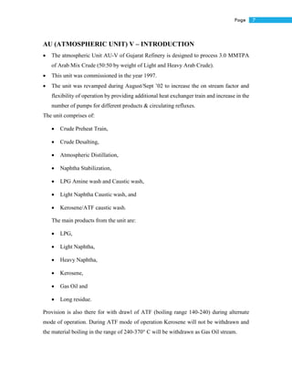 7Page
AU (ATMOSPHERIC UNIT) V – INTRODUCTION
 The atmospheric Unit AU-V of Gujarat Refinery is designed to process 3.0 MMTPA
of Arab Mix Crude (50:50 by weight of Light and Heavy Arab Crude).
 This unit was commissioned in the year 1997.
 The unit was revamped during August/Sept ’02 to increase the on stream factor and
flexibility of operation by providing additional heat exchanger train and increase in the
number of pumps for different products & circulating refluxes.
The unit comprises of:
 Crude Preheat Train,
 Crude Desalting,
 Atmospheric Distillation,
 Naphtha Stabilization,
 LPG Amine wash and Caustic wash,
 Light Naphtha Caustic wash, and
 Kerosene/ATF caustic wash.
The main products from the unit are:
 LPG,
 Light Naphtha,
 Heavy Naphtha,
 Kerosene,
 Gas Oil and
 Long residue.
Provision is also there for with drawl of ATF (boiling range 140-240) during alternate
mode of operation. During ATF mode of operation Kerosene will not be withdrawn and
the material boiling in the range of 240-370° C will be withdrawn as Gas Oil stream.
 