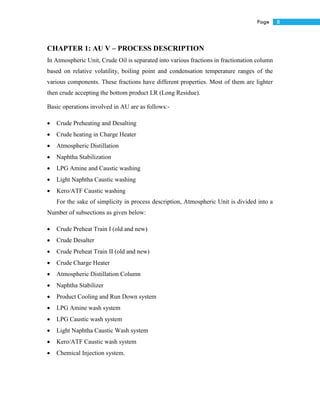 8Page
CHAPTER 1: AU V – PROCESS DESCRIPTION
In Atmospheric Unit, Crude Oil is separated into various fractions in fractionation column
based on relative volatility, boiling point and condensation temperature ranges of the
various components. These fractions have different properties. Most of them are lighter
then crude accepting the bottom product LR (Long Residue).
Basic operations involved in AU are as follows:-
 Crude Preheating and Desalting
 Crude heating in Charge Heater
 Atmospheric Distillation
 Naphtha Stabilization
 LPG Amine and Caustic washing
 Light Naphtha Caustic washing
 Kero/ATF Caustic washing
For the sake of simplicity in process description, Atmospheric Unit is divided into a
Number of subsections as given below:
 Crude Preheat Train I (old and new)
 Crude Desalter
 Crude Preheat Train II (old and new)
 Crude Charge Heater
 Atmospheric Distillation Column
 Naphtha Stabilizer
 Product Cooling and Run Down system
 LPG Amine wash system
 LPG Caustic wash system
 Light Naphtha Caustic Wash system
 Kero/ATF Caustic wash system
 Chemical Injection system.
 