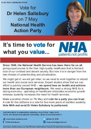 It’s time to vote for
what you value...
Vote for
Dr Helen Salisbury
on 7 May
National Health
Action Party
Since 1948, the National Health Service has been there for us all,
giving equal access to the free, high-quality healthcare that is the bed-
rock of our civilised and decent society. But now it is in danger from the
twin threats of underfunding and privatisation.
We might get ill, we will get older, so we need to work together to rebuild
our health and social care services. Expert studies show that we can
afford a publicly owned NHS – we spend less on health and achieve
more than our European neighbours. We need a strong NHS for a
strong economy - spending on healthcare stimulates economic growth
whereas austerity increases the need for health services.
Make a positive choice on 7th May and vote for a party you can trust.
A vote for the LibDems is a vote for five more years of coalition austerity.
Vote NHA and send Dr Helen Salisbury to parliament.
OXFORD WEST & ABINGDON GENERAL ELECTION 7 MAY 2015
VOTE: DR HELEN SALISBURY, NATIONAL HEALTH ACTION PARTY
www.helen-salisbury.com	 @HelenS_NHA	
NHAoxfordwest 				 nhap.oxford@gmail.com
Printed by The Holywell Press Ltd, 15-17 Kings Meadow, Ferry Hinksey Road, Oxford OX2 0DP. Promoted by and on behalf of
Helen Salisbury of National Health Action Party ICHC Offices, Station Approach, Comberton Hill, Kidderminster, Worcestershire DY10 1QX
ELECTION COMMUNICATION
 