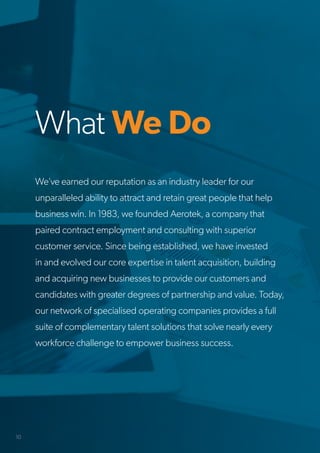 What We Do
We’ve earned our reputation as an industry leader for our
unparalleled ability to attract and retain great people that help
business win. In 1983, we founded Aerotek, a company that
paired contract employment and consulting with superior
customer service. Since being established, we have invested
in and evolved our core expertise in talent acquisition, building
and acquiring new businesses to provide our customers and
candidates with greater degrees of partnership and value. Today,
our network of specialised operating companies provides a full
suite of complementary talent solutions that solve nearly every
workforce challenge to empower business success.
10
 