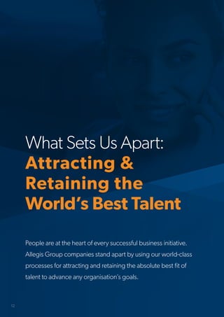 What Sets Us Apart:
Attracting &
Retaining the
World’s Best Talent
People are at the heart of every successful business initiative.
Allegis Group companies stand apart by using our world-class
processes for attracting and retaining the absolute best fit of
talent to advance any organisation’s goals.
12
 