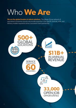 $11B+
IN ANNUAL
REVENUE
500+
GLOBAL
LOCATIONS
SERVICE
COVERAGE IN
60COUNTRIES
33,000
OPEN JOB
OPPORTUNITIES
Who We Are
We are the global leaders in talent solutions. The Allegis Group network of
specialised companies ensures we provide expertise in the specific verticals, skills, and
delivery models required to drive a successful client partnership .
4
 