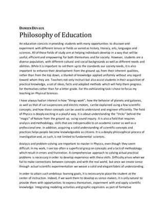 DAMIENDEVAUX
Philosophy of Education
An education consists in providing students with many opportunities to discover and
experiment with different lenses or fields as varied as history, literacy, arts, languages and
sciences. All of these fields of study aim at helping individuals develop in a way that will be
useful, efficient and empowering for both themselves and for society. However, students are a
diverse population, with different cultural and social backgrounds as well as different needs and
abilities. While it is important to set them up to the standards our society needs, it is also
important to enhance their development from the ground up, from their inherent qualities,
rather than from the top down, a blanket of knowledge applied uniformly without any regard
toward whom they are. Teachers not only instruct but also assist students in their acquisition of
practical knowledge, a set of ideas, facts and adopted methods which will help them progress
for themselves rather than for a letter grade. For this exhilarating task I chose to focus my
teaching on Physical Sciences.
I have always had an interest in how “things work”; how the behavior of planets and galaxies,
as well as that of car suspensions and electric motors, can be explained using a few scientific
concepts; and how those concepts can be used to understand and engineer efficiently. The field
of Physics is deeply exciting in a playful way. It is about understanding the “tricks” behind the
“magic” of Nature from the ground up, using sound inquiry. It is also a field that requires
analysis and methodology, skills that are indispensable to an academic career as well as a
professional one. In addition, acquiring a solid understanding of scientific concepts and
practices helps people become knowledgeable as citizens. It is a deeply philosophical process of
investigation and, as such, is not limited to fundamental sciences.
Analysis and problem-solving are important to master in Physics, even though they seem
difficult. In my work, I see too often a superficial grasp on concepts and a lack of methodology
which result in errors and frustration. A comprehensive approach to solving actual practical
problems is necessary in order to develop experience with these skills. Difficulty arises when we
fail to make connections between concepts and with the real world, but once we create sense
through actual scientific experimentation we weave a solid and elegant fabric of understanding.
In order to attain such ambitious learning goals, it is necessary to place the student at the
center of instruction. Indeed, if we want them to develop as sense-makers, it is only natural to
provide them with opportunities to express themselves, experiment with and apply scientific
knowledge. Integrating modeling activities and graphic organizers as part of formative
 