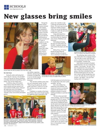 10 FEBRUARY 1, 2017
SCHOOLS
www.villagenewsonline.com
Seeing the smiles and hearing their
voices ring out “I can see, I can see better”
was a very big deal for Wayne Castleberry,
committee chairman for local Rotary club’s
project “We Can See Clearly Now.”
Castleberry, along with members
from Conexus Vision, the nation’s non-
profit consumer advocacy group for all
issues related to healthy vision, witnessed
the smiles and voices of 20 students
from Elizabeth Scott Elementary School
Thursday as they received their prescription
glasses.
Through the
Rotarys project,
Conexus screened
3,585 students
in Chesterfield’s
Title I elementary
schools. From the
initial screening,
they provided 263
professional eye
exams and delivered
197 pairs of
eyeglasses over the
last few months.
Castleberry
said the pilot
project falls within
four of Rotary’s
areas of focus;
fighting disease,
saving mothers
and children, supporting
education, and growing local
economies. He added that
it was his wife that inspired
him to move forward with
the project.
“My wife had a problem seeing when
she was in elementary school,” he said.
“When she got her glasses she said her
grades went from C’s and D’s toA’s and
B’s, and I have seen her report cards to
prove it.”
Castleberry is a member of the James
River Rotary Club, and he brought together
five additional clubs to participate in the
New glasses bring smiles
project. He would like to take
it statewide and nationwide for
Rotary. “We want to get everyone
inspired for children and their
vision. You can see the difference
it makes in a child’s life and smiles
on their faces,” he said.
Along with James River
Rotary, the additional Rotary clubs
involved are BonAir, Huguenot
Trail, Chester, Midlothian, and
Petersburg.
With additional funding,
the total cost of the project was
$25,000. Castleberry said they
will continue this project year after
year.
Melissa Perry, of Conexus
had the privilege fitting the
students with their new glasses.
“It is so amazing to see their faces
[with their glasses on for the first time.]
To actually bring it full circle is pretty
incredible,” she said.
One in four children has
undetected vision problems. The
mission of Conexus is to eliminate
undetected and untreated vision
problems as barriers to success,
enabling all children to reach their full
potential.
“We have always provided
vision screening,” said Tim Gresham,
president and CEO of Conexus. “This
is the first time going through the
entire process, bringing the doctor
into the school and coming back with
glasses. Because of a study with VCU
and Vision Service Plan, we were
able to test all kindergarten and
third-grade students. The study
with VCU only involves third-
grade students.”
Vision Service provided the
very latest in digital technology
for screening. “It is the finest
and best vision screening in the
world, and we are doing it right
here in Chesterfield County,”
Gresham said.
By Linda Fausz
ELISA TRIES ON HER GLASSES FOR THE FIRST TIME.
BENEFACTORS WITH STUDENTS FROM A THIRD-GRADE CLASS AFTER THEY
RECEIVED THEIR GLASSES. FROM LEFT ARE JOSEPH BROWN, CONEXUS,
RICHARD CUNNINGHAM, JAMES RIVER ROTARY, TIM GRESHAM, CONEXUS,
AND WAYNE CASTLEBERRY, JAMES RIVER ROTARY WITH ELISA, GAVIN, LUKE,
NKANTA, AND MICHELLE.
PRINCIPAL JULIE BUNTICH WITH HER THIRD-GRADERS
GRACE GIVE A HIGH-FIVE TO MELISSA PERRY AFTER
FITTING HER FOR HER GLASSES.
GAVIN WAS SO EXCITED, THE FIRST THING HE WANTED
TO DO WAS TO PICK UP SOMETHING TO READ.
The technology takes a picture of the
eyes, which allows for no language barriers.
“We were able to create vision lanes and
screen a classroom in less than 10 minutes.
It is remarkable,” Gresham said.
Jullie Buntich, principal at Elizabeth
Scott Elementary, was very excited for the
children. “I am ecstatic,” she said. “They
[the 20 students] have been asking me for
days when they were going to get their
glasses.After their examination they wore
the black-shaded glasses the rest of the
day in school, and they thought they were
so cool. We really take our eyesight for
granted,” she added, “I am sure their
reading skills will improve.”
CONEXUS MELISSA PERRY MAKES SURE
THE FIT IS GOOD FOR NKANTA’S GLASSES.
 