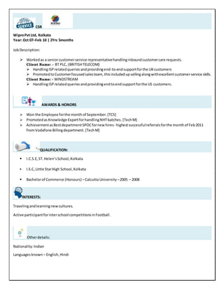 CSR
WiproPvt Ltd, Kolkata
Year: Oct 07–Feb 10 | 2Yrs 5months
JobDescription:
 Workedas a seniorcustomerservice representativehandlinginboundcustomercare requests.
Client Name: - BT PLC, (BRITISHTELECOM)
 HandlingISP relatedqueries andprovidingend-to-endsupportforthe UKcustomers
 PromotedtoCustomerfocusedsalesteam, thisincludedupsellingalongwithexcellentcustomerservice skills.
Client Name: - WINDSTREAM
 HandlingISP relatedqueries andprovidingendtoend supportforthe US customers.
AWARDS & HONORS
 Won the Employee forthe month of September.[TCS]
 PromotedasKnowledge ExpertforhandlingNHTbatches.[TechM]
 AchievementasBestdepartmentSPOCfornew hires- highestsuccessfulreferralsforthe monthof Feb2011
fromVodafone Billingdepartment. [TechM]
QUALIFICATION:
 I.C.S.E,ST. Helen’sSchool,Kolkata
 I.S.C, Little StarHigh School,Kolkata
 Bachelorof Commerce (Honours) –Calcutta University –2005 – 2008
INTERESTS:
Travelingandlearningnewcultures.
Active participantforinterschool competitionsinFootball.
Otherdetails:
Nationality:Indian
Languagesknown – English,Hindi
 