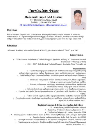 Curriculum Vitae
Mohamed Hamed Abd Elsalam
147 Eloroba City, Giza, Egypt
Mobile: (+2 0100) 9342805
M_hamed89@hotmail.com / mhhamed@mcit.gov.eg
Objective:
Seek a Software Engineer post, or any related Admin post that may require software or hardware
technical skills at a reputable organization in Egypt, or in the Arab World, whereby to exert all energy
and power to enhance my professional skills, gain more experience, and build the right career path.
___________________________________________________________________________________
Education
Advanced Academy, Information Systems, Cairo, Egypt with a mention of “Good”, year 2002
Employment:
• 2008 - Present: Help Desk & Technical Support Specialist, Ministry of Communications and
Information Technology (MCIT)
• 2004 - 2007: Help Desk & Technical Support Specialist, Penta Toyota Egypt
Responsibilities:
o Troubleshooting system and network problems and diagnosing and solving
software/hardware errors, replace the damaged pieces and do the necessary maintenance.
o Install and configure computer hardware operating systems and applications (Windows,
Linux)
o Install and configure all devices (Printer, Scanner, Fax, Photo Copier) etc.
o Set up new users, accounts, Email and profiles.
o Test and evaluate new technology, support the roll-out of new applications
o Prioritize and manage many open cases at one time.
o Solve technical and applications problems, either over the phone or in person.
o Examine and receive the new devices in terms of compliance with the orders of their own
supply.
o Follow-up with suppliers of the equipment until the end of the warranty period
o Coordination work with all departments and sectors and liaise with conference and exhibition
organizers to do the required tasks.
Training Courses & Extra Curricular Activities:
• A+ (self-study) (finishing last two courses)
• Supporting Windows 8.1 course, September 2014
• Configuring Windows 8.1 course, September 2014
• Training Course on Presentation Skills & Public Speaking Mastery), Dale Carnegie, April 2013
• Training Course on Communication Skills, Dale Carnegie, April 2013
• Training Course on Leadership Skills at the National Management Institute, February 2013
• Training course on Creative Thinking and Problem Solving), at the National Management
Institute, November, 2012.
 