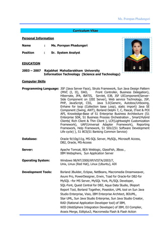 Ms. Pornpan Phadungsri
CCuurrrriiccuulluumm VViittaaee
Personal Information
Name : Ms. Pornpan Phadungsri
Position : Sr. System Analyst
EDUCATION
2003 – 2007 Rajabhat MahaSarakham University
Information Technology (Science and Technology)
Computer Skills
Programming Language: JSF (Java Server Face), Struts Framework, Sun Java Design Pattern
{MVC (I, II), DAO, Front Controller, Business Delegation},
Hibernate, JPA, iBATIS, Servlet, EJB, JSF UIComponent(Server-
Side Component on J2EE Server), Web service Technology, JSP,
PHP, JavaScript, CSS, Java 5.0{Generic, Autobox/Unboxing,
Enhane for loop (Collection base Loop), static import} Java SE
Component (Swing, AWT), Borland Delphi 7, C, Pascal, IText & POI
API, Knowledge-Base of S1 Enterprise Business Architecture {S1
Enterprise SDK, S1 Business Process Orchestration , Smart/Hybrid
Clients( Rich Client & Thin Client ), LCF(Lightweight Customization
Framework), UAF(Universal Adapter Framework), Reporting
Framework, Help Framework, S1 SDLC(S1 Software Development
Life cycle) }, S1 BCS(S1 Banking Common Service)
Database: Oracle 9i/10g/11g, MS-SQL Server, MySQL, Microsoft Access,
DB2, Oracle, MS-Access
Server: Apache Tomcat, BEA Weblogic, GlassFish, JBoss ,
IBM Websphere, Sun Application Server
Operating System: Windows 98/NT/2000/XP/VISTA/2003/7,
Unix, Linux (Red Hat), Linux (Ubuntu), AIX
Development Tools: Borland JBuilder, Eclipse, NetBeans, Macromedia Dreamweaver,
Axure Pro, PowerDesigner, Erwin, Toad for Oracle-for DB2-for
MySQL –for MS Server, MySQL York, PL/SQL Developer,
SQL-Font, Quest Central for DB2, Aqua Data Studio, IReport
Report Tool, Borland Together, Poseidon, UML tool on Sun Java
Studio Enterprise, Visio, IBM Enterprise Architect, BOUML,
Star UML, Sun Java Studio Enterprise, Sun Java Studio Creator,
RAD (Rational Application Developer tool) of IBM,
WID (WebSphere Integration Developer) of IBM, DJ Complier,
Araxis Merge, Editplus3, Macromedia Flash & Flash Action
 