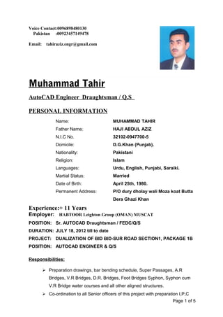 Voice Contact:0096898480130
Pakistan :00923457149478
Email: tahiraziz.engr@gmail.com
Muhammad Tahir
AutoCAD Engineer Draughtsman / Q.S
PERSONAL INFORMATION
Name: MUHAMMAD TAHIR
Father Name: HAJI ABDUL AZIZ
N.I.C No. 32102-0947700-5
Domicile: D.G.Khan (Punjab).
Nationality: Pakistani
Religion: Islam
Languages: Urdu, English, Punjabi, Saraiki.
Martial Status: Married
Date of Birth: April 25th, 1980.
Permanent Address: P/O dury dholay wali Moza koat Butta
Dera Ghazi Khan
Experience:+ 11 Years
Employer: HABTOOR Leighton Group (OMAN) MUSCAT
POSITION: Sr. AUTOCAD Draughtsman / FEDC/Q/S
DURATION: JULY 18, 2012 till to date
PROJECT: DUALIZATION OF BID BID-SUR ROAD SECTION1, PACKAGE 1B
POSITION: AUTOCAD ENGINEER & Q/S
Responsibilities:
 Preparation drawings, bar bending schedule, Super Passages, A.R
Bridges, V.R Bridges, D.R. Bridges, Foot Bridges Syphon, Syphon cum
V.R Bridge water courses and all other aligned structures.
 Co-ordination to all Senior officers of this project with preparation I,P,C
Page 1 of 5
 