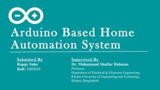 Arduino Based Home
Automation System
Submitted By
Rappy Saha
Roll: 1003018
Supervised By
Dr. Mohammad Shaifur Rahman
Professor,
Department of Electrical & Electronic Engineering,
Khulna University of Engineering and Technology,
Khulna, Bangladesh.
 