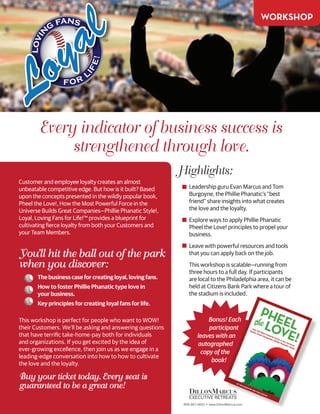 Every indicator of business success is
strengthened through love.
Customer and employee loyalty creates an almost
unbeatable competitive edge. But how is it built? Based
upon the concepts presented in the wildly popular book,
Pheel the Love!, How the Most Powerful Force in the
Universe Builds Great Companies—Phillie Phanatic Style!,
Loyal, Loving Fans for Life!™ provides a blueprint for
cultivating fierce loyalty from both your Customers and
your Team Members.
You’ll hit the ball out of the park
when you discover:
	 The business case for creating loyal, loving fans.
	 How to foster Phillie Phanatic type love in
	 your business.
	 Key principles for creating loyal fans for life.
This workshop is perfect for people who want to WOW!
their Customers. We’ll be asking and answering questions
that have terrific take-home-pay both for individuals
and organizations. If you get excited by the idea of
ever-growing excellence, then join us as we engage in a
leading-edge conversation into how to how to cultivate
the love and the loyalty.
Buy your ticket today. Every seat is
guaranteed to be a great one!
TM
lovin
g fans
for
l
ife!
Highlights:
Leadership guru Evan Marcus and Tom
Burgoyne, the Phillie Phanatic’s “best
friend” share insights into what creates
the love and the loyalty.
Explore ways to apply Phillie Phanatic
Pheel the Love! principles to propel your
business.
Leave with powerful resources and tools
that you can apply back on the job.
This workshop is scalable—running from
three hours to a full day. If participants
are local to the Philadelphia area, it can be
held at Citizens Bank Park where a tour of
the stadium is included.
workshop
Bonus! Each
participant
leaves with an
autographed
copy of the
book!
 